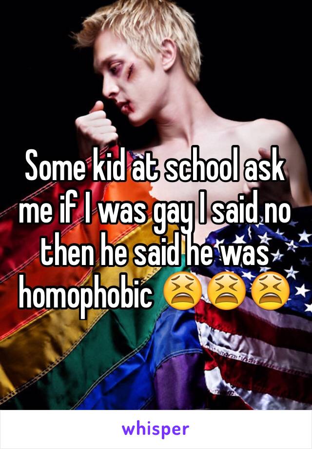 Some kid at school ask me if I was gay I said no then he said he was homophobic 😫😫😫