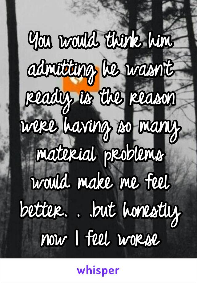 You would think him admitting he wasn't ready is the reason were having so many material problems would make me feel better. . .but honestly now I feel worse