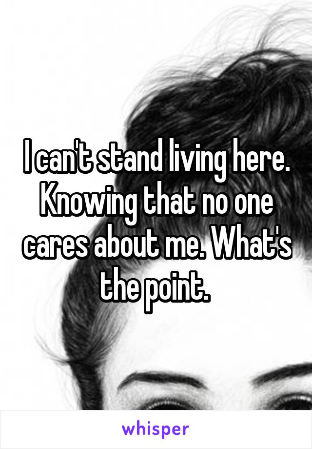 I can't stand living here. Knowing that no one cares about me. What's the point. 