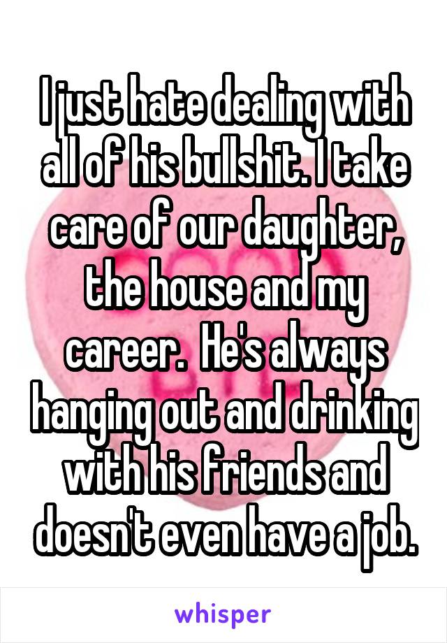 I just hate dealing with all of his bullshit. I take care of our daughter, the house and my career.  He's always hanging out and drinking with his friends and doesn't even have a job.