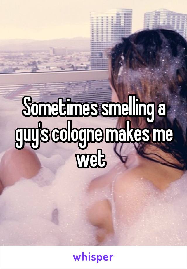 Sometimes smelling a guy's cologne makes me wet  