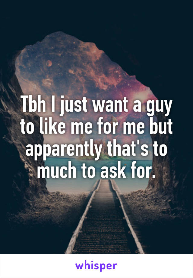 Tbh I just want a guy to like me for me but apparently that's to much to ask for.