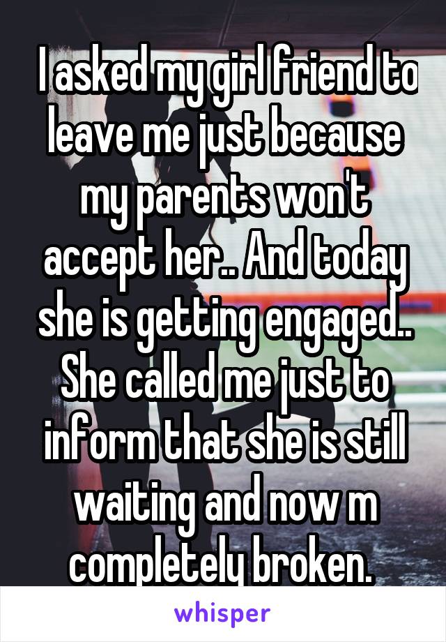  I asked my girl friend to leave me just because my parents won't accept her.. And today she is getting engaged.. She called me just to inform that she is still waiting and now m completely broken. 