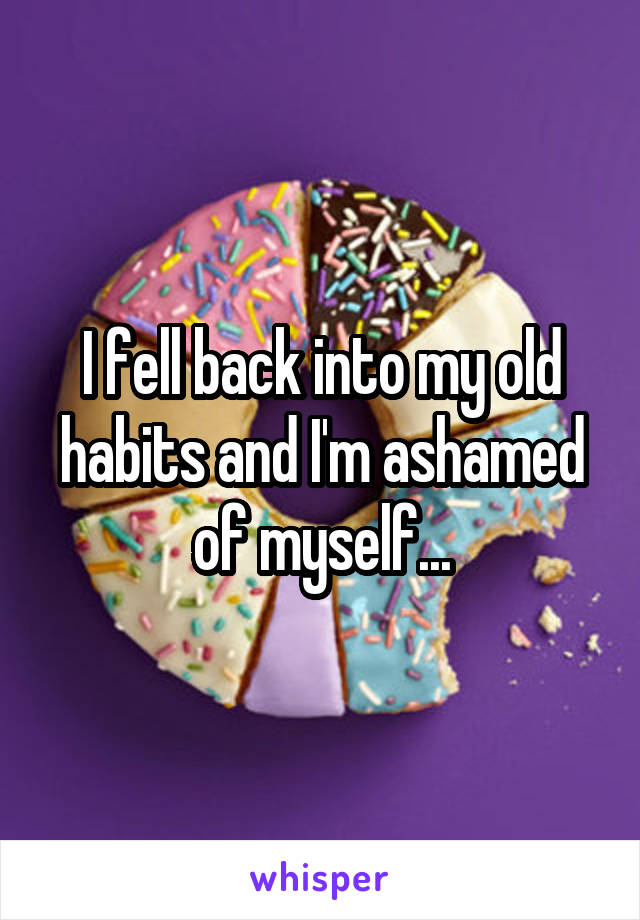 I fell back into my old habits and I'm ashamed of myself...