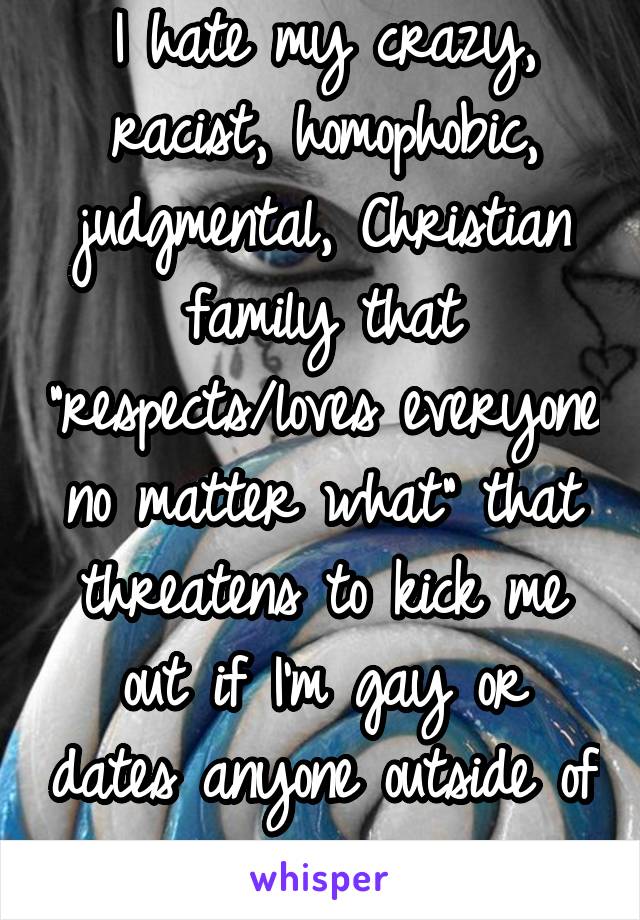 I hate my crazy, racist, homophobic, judgmental, Christian family that "respects/loves everyone no matter what" that threatens to kick me out if I'm gay or dates anyone outside of my race