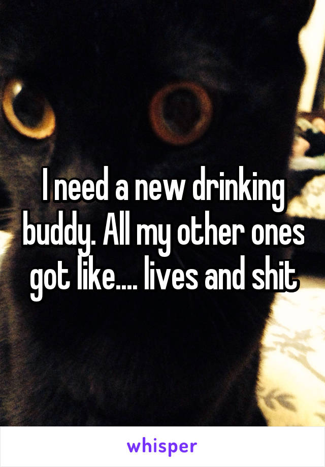 I need a new drinking buddy. All my other ones got like.... lives and shit