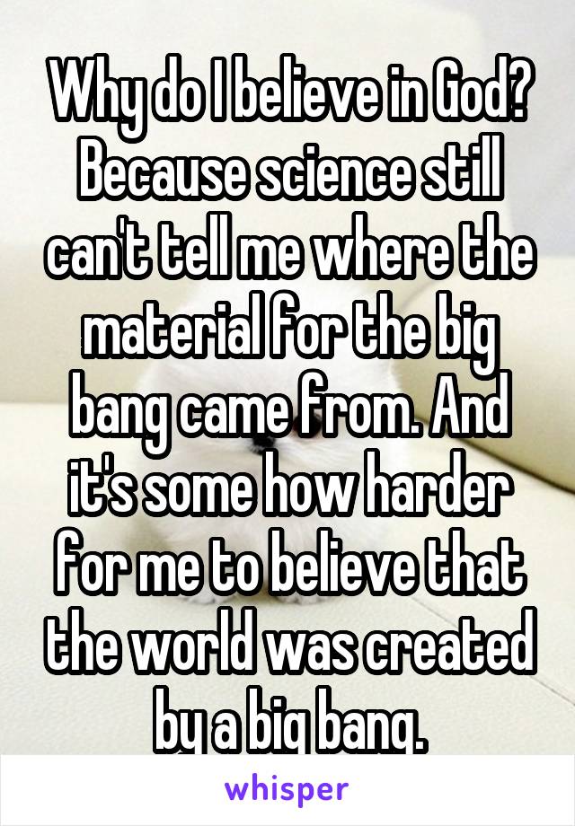 Why do I believe in God? Because science still can't tell me where the material for the big bang came from. And it's some how harder for me to believe that the world was created by a big bang.