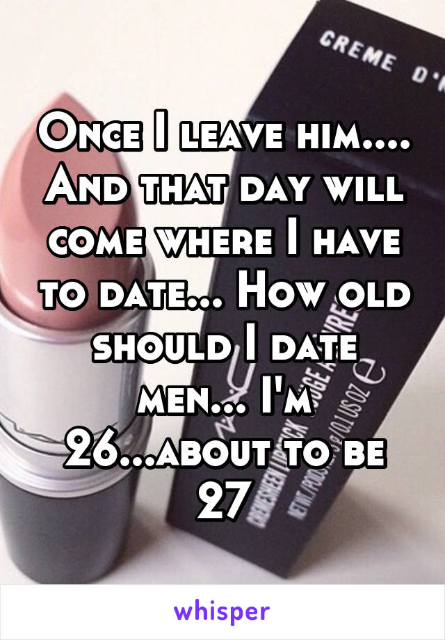 Once I leave him.... And that day will come where I have to date... How old should I date men... I'm 26...about to be 27