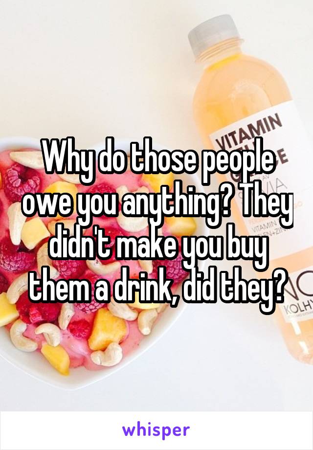 Why do those people owe you anything? They didn't make you buy them a drink, did they?