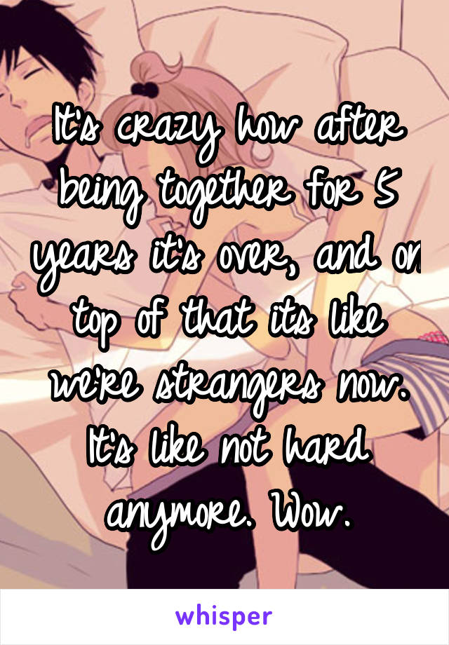 It's crazy how after being together for 5 years it's over, and on top of that its like we're strangers now. It's like not hard anymore. Wow.