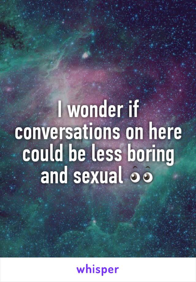 I wonder if conversations on here could be less boring and sexual 👀