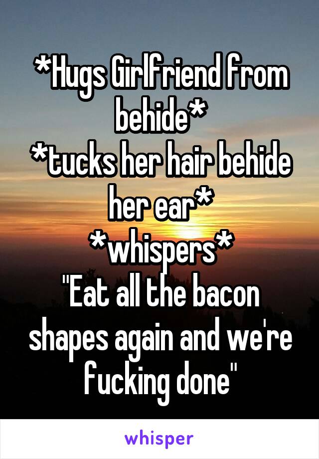 *Hugs Girlfriend from behide*
*tucks her hair behide her ear*
*whispers*
"Eat all the bacon shapes again and we're fucking done"