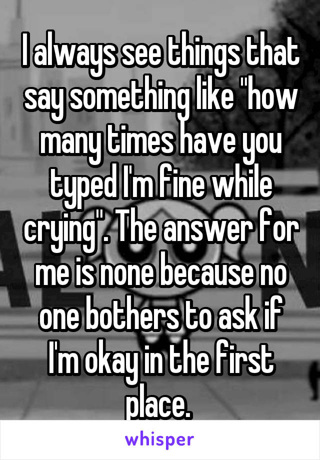 I always see things that say something like "how many times have you typed I'm fine while crying". The answer for me is none because no one bothers to ask if I'm okay in the first place. 