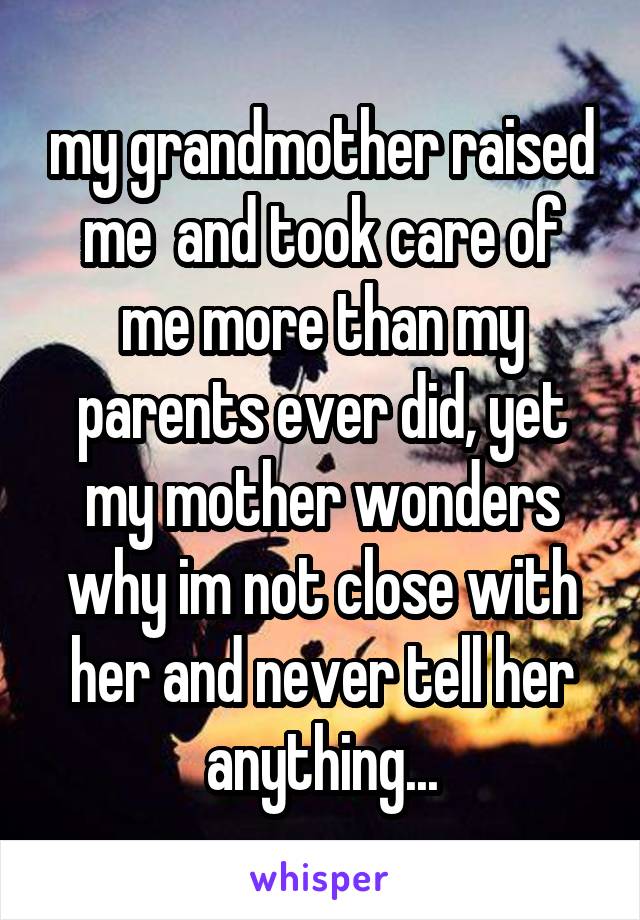 my grandmother raised me  and took care of me more than my parents ever did, yet my mother wonders why im not close with her and never tell her anything...