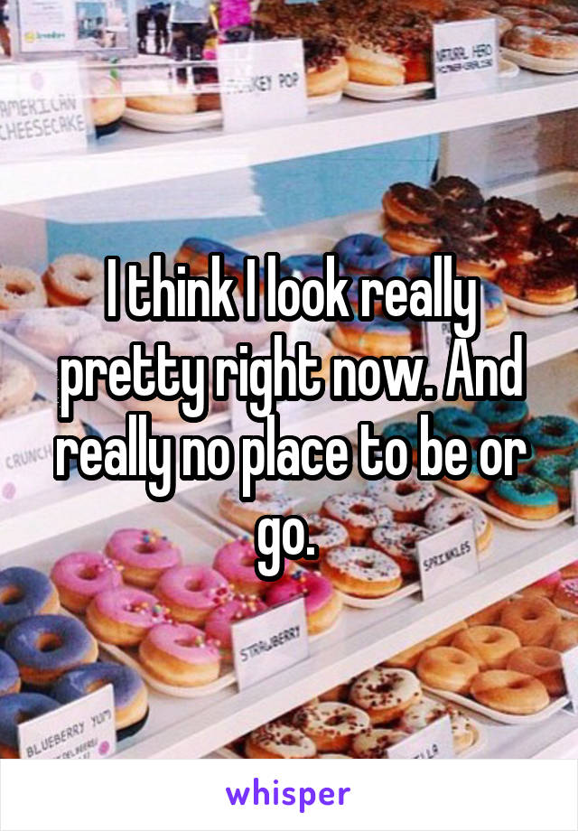 I think I look really pretty right now. And really no place to be or go. 