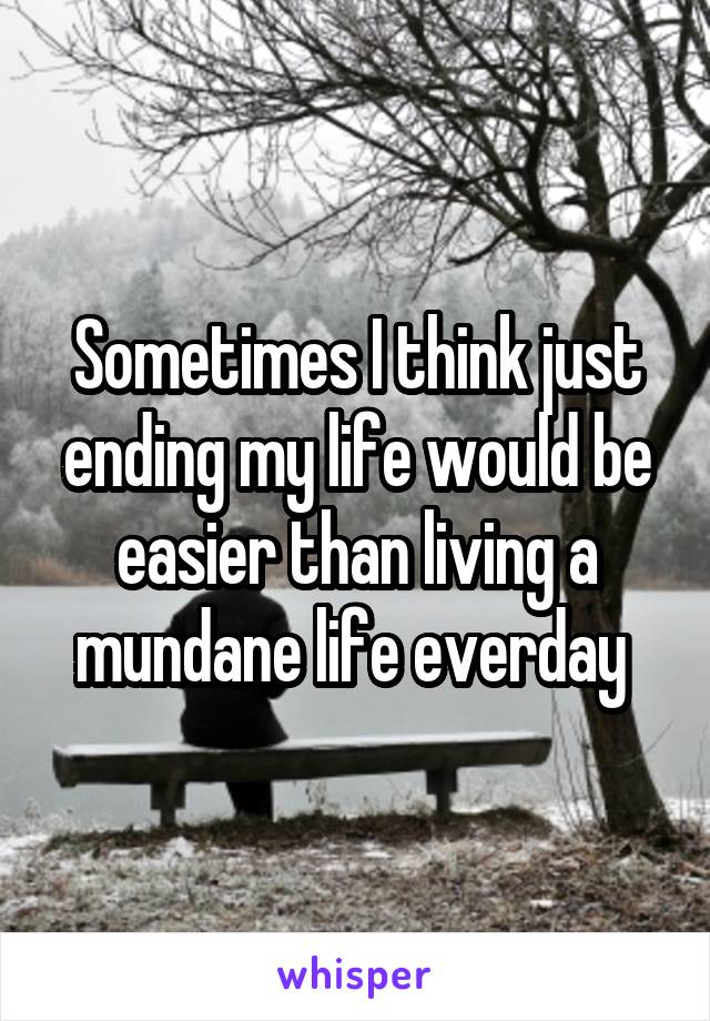 Sometimes I think just ending my life would be easier than living a mundane life everday 