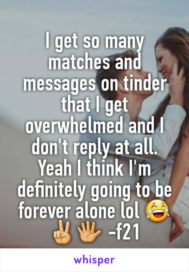 I get so many matches and messages on tinder that I get overwhelmed and I don't reply at all. Yeah I think I'm definitely going to be forever alone lol 😂✌🖐 -f21