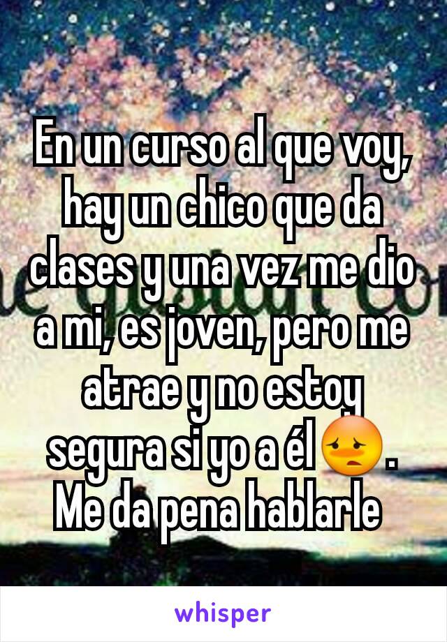 En un curso al que voy, hay un chico que da clases y una vez me dio a mi, es joven, pero me atrae y no estoy segura si yo a él😳. Me da pena hablarle 