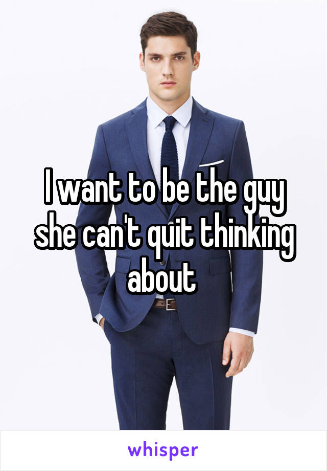 I want to be the guy she can't quit thinking about 