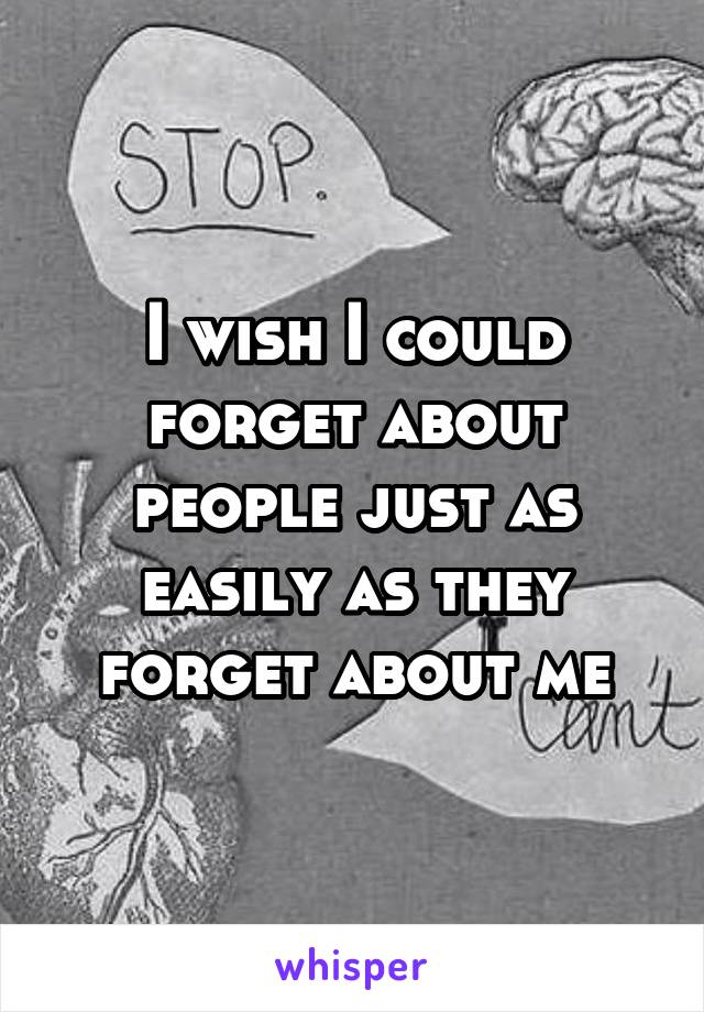 I wish I could forget about people just as easily as they forget about me