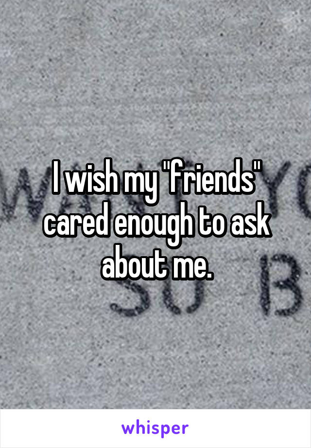 I wish my "friends" cared enough to ask about me.