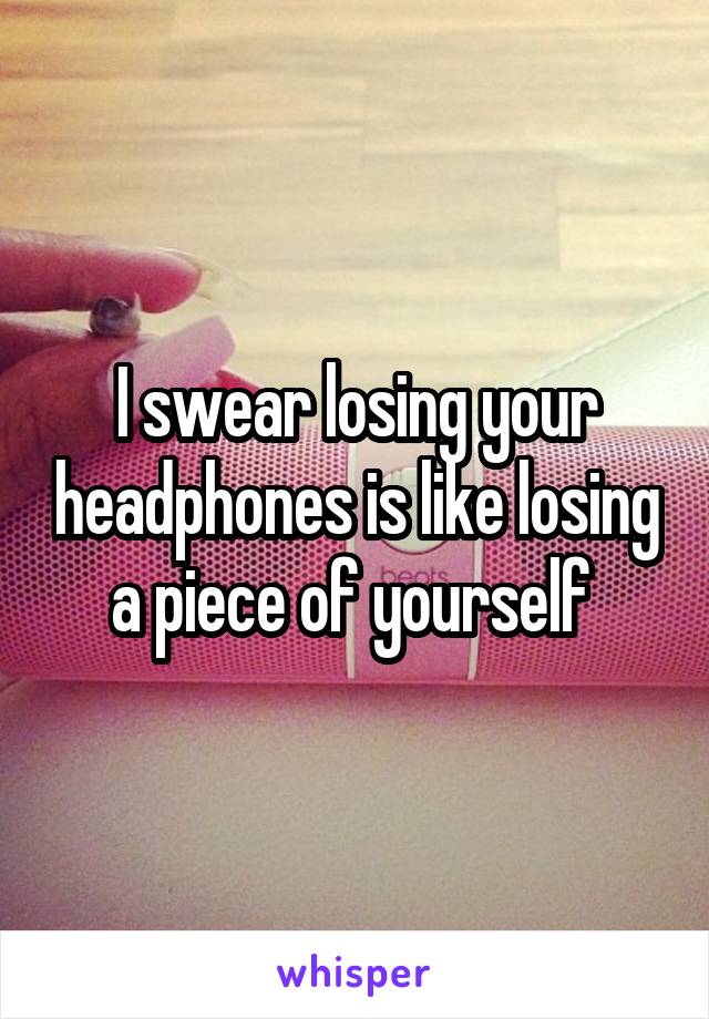 I swear losing your headphones is like losing a piece of yourself 