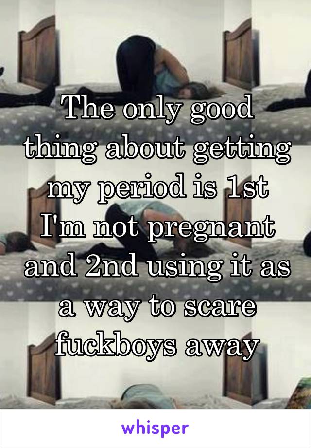 The only good thing about getting my period is 1st I'm not pregnant and 2nd using it as a way to scare fuckboys away