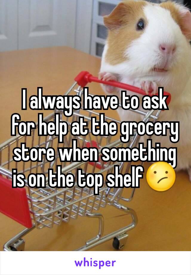 I always have to ask for help at the grocery store when something is on the top shelf😕