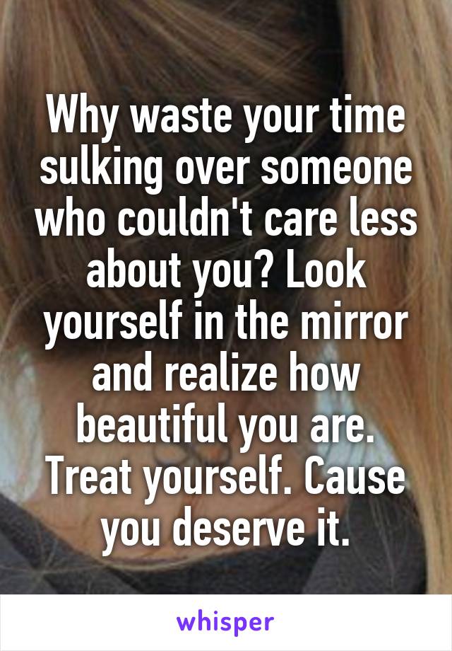 Why waste your time sulking over someone who couldn't care less about you? Look yourself in the mirror and realize how beautiful you are. Treat yourself. Cause you deserve it.