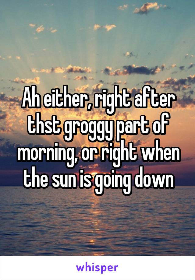 Ah either, right after thst groggy part of morning, or right when the sun is going down