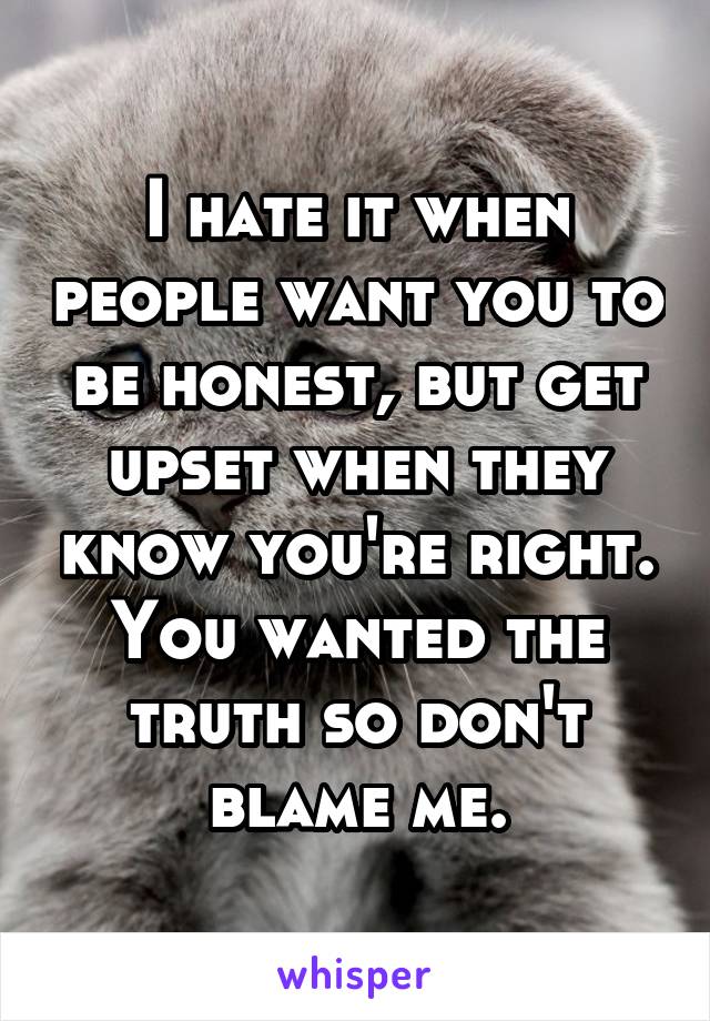 I hate it when people want you to be honest, but get upset when they know you're right. You wanted the truth so don't blame me.