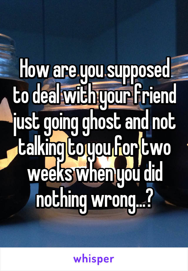 How are you supposed to deal with your friend just going ghost and not talking to you for two weeks when you did nothing wrong...?