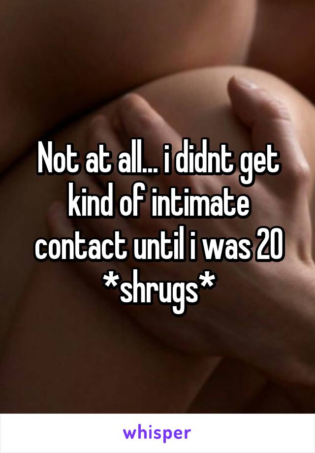 Not at all... i didnt get kind of intimate contact until i was 20 *shrugs*