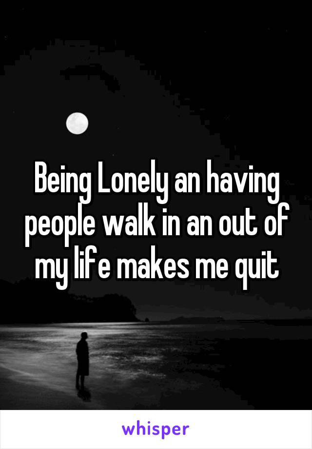 Being Lonely an having people walk in an out of my life makes me quit