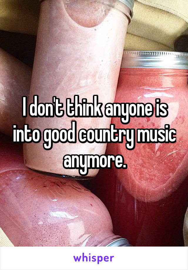 I don't think anyone is into good country music anymore.