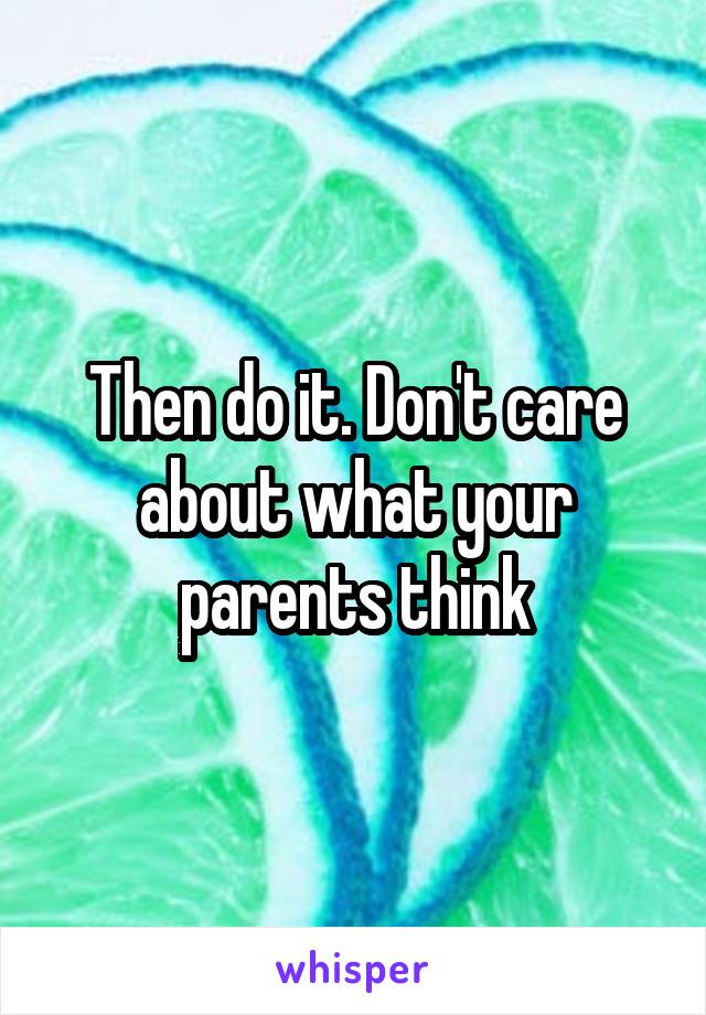 Then do it. Don't care about what your parents think