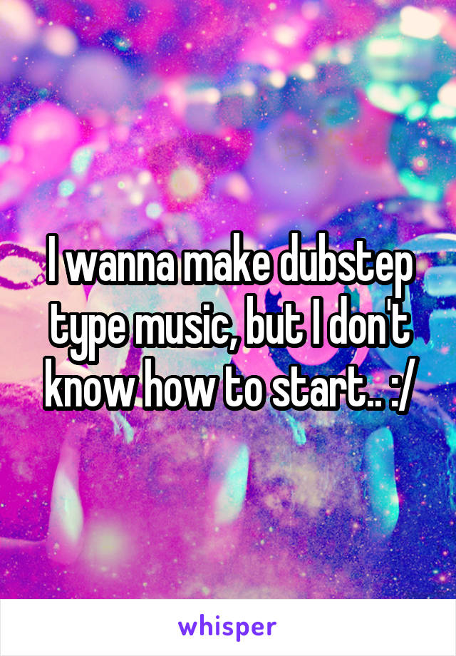 I wanna make dubstep type music, but I don't know how to start.. :/