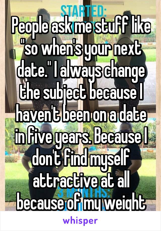 People ask me stuff like "so when's your next date." I always change the subject because I haven't been on a date in five years. Because I don't find myself attractive at all because of my weight