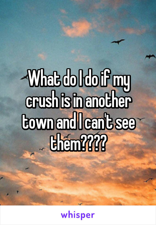 What do I do if my crush is in another town and I can't see them????