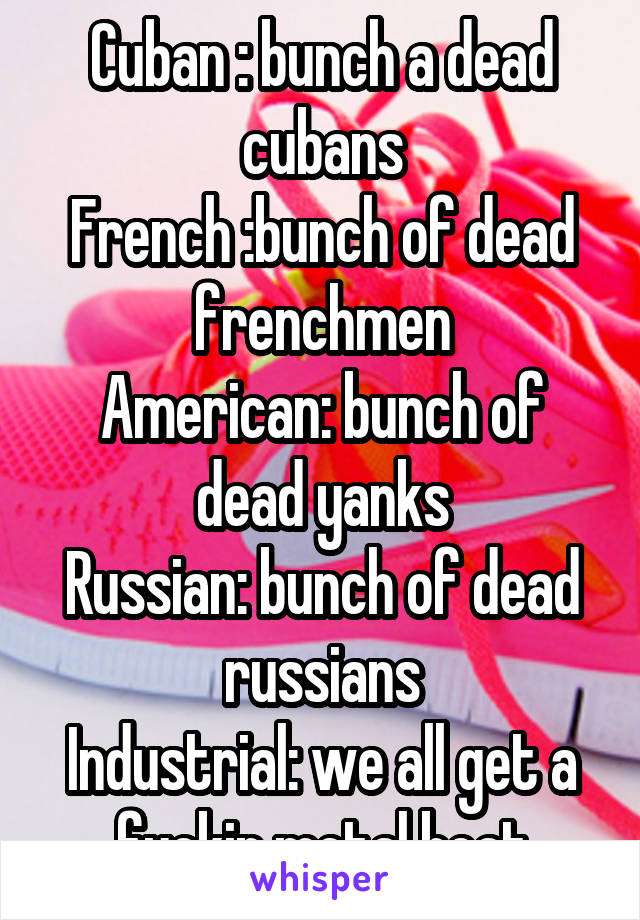 Cuban : bunch a dead cubans
French :bunch of dead frenchmen
American: bunch of dead yanks
Russian: bunch of dead russians
Industrial: we all get a fuckin metal boat