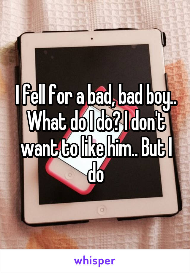 I fell for a bad, bad boy.. What do I do? I don't want to like him.. But I do