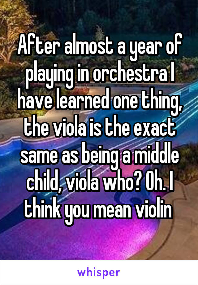 After almost a year of playing in orchestra I have learned one thing, the viola is the exact same as being a middle child, viola who? Oh. I think you mean violin 
