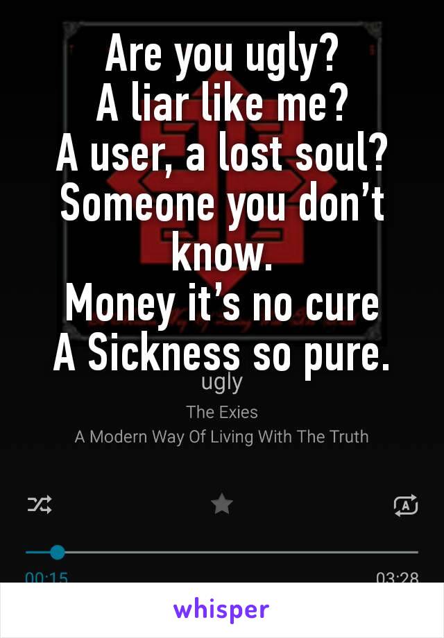 Are you ugly?
A liar like me?
A user, a lost soul?
Someone you don’t know.
Money it’s no cure
A Sickness so pure.