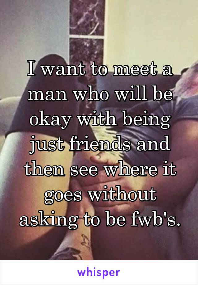 I want to meet a man who will be okay with being just friends and then see where it goes without asking to be fwb's.