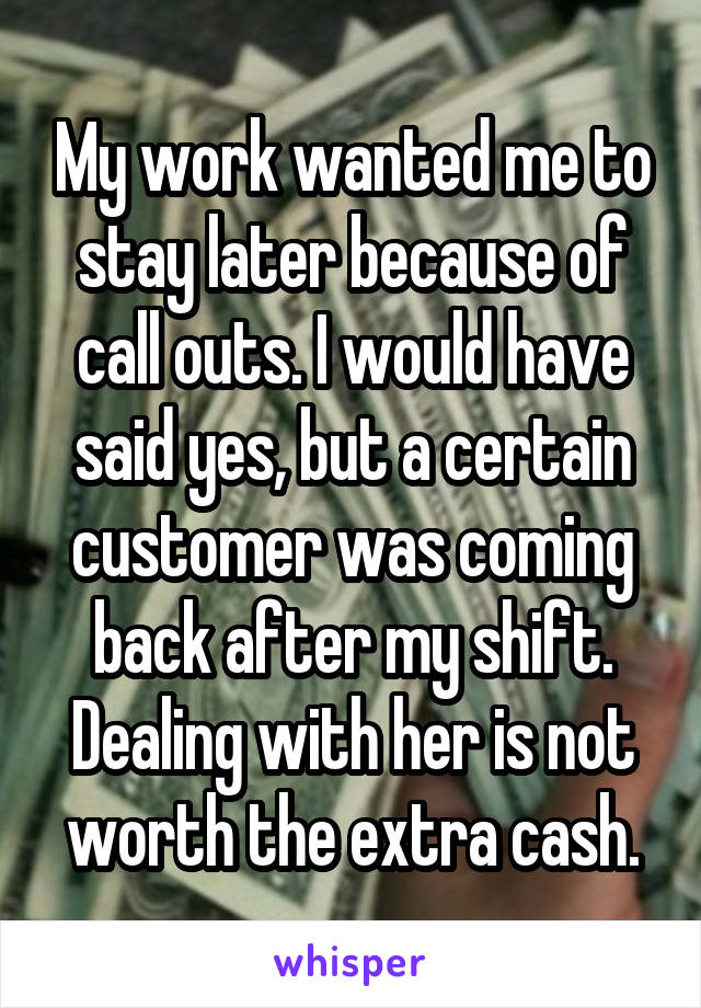 My work wanted me to stay later because of call outs. I would have said yes, but a certain customer was coming back after my shift. Dealing with her is not worth the extra cash.