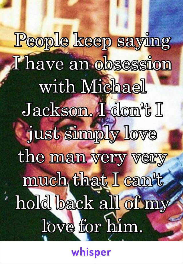 People keep saying I have an obsession with Michael Jackson. I don't I just simply love the man very very much that I can't hold back all of my love for him.