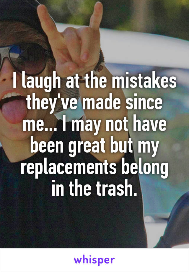 I laugh at the mistakes they've made since me... I may not have been great but my replacements belong in the trash.