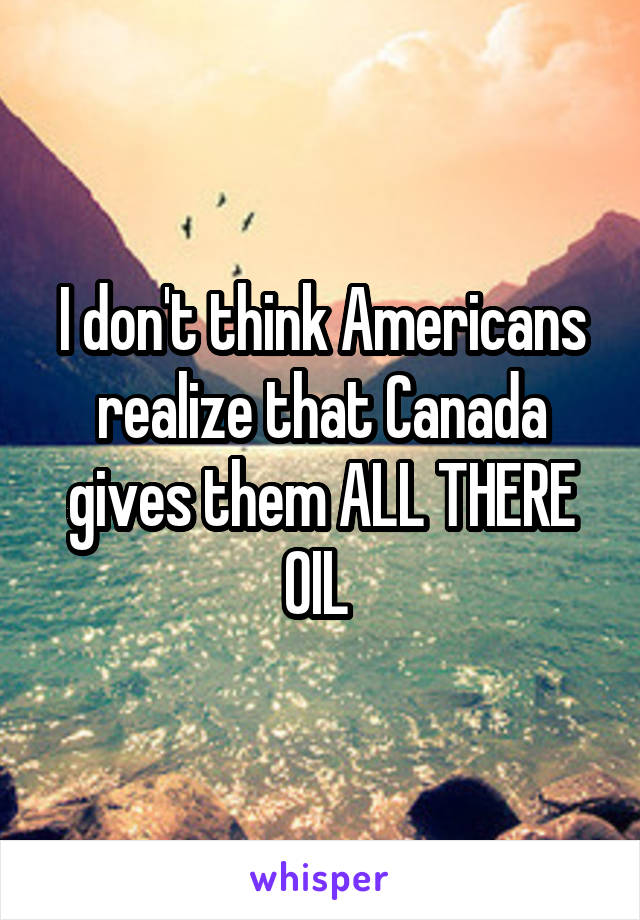 I don't think Americans realize that Canada gives them ALL THERE OIL 