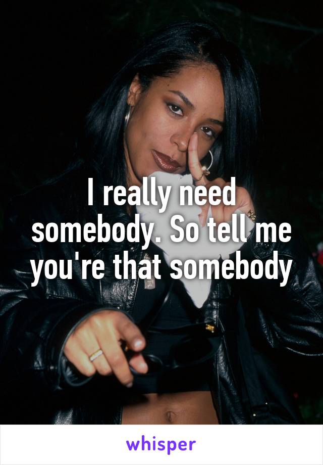 I really need somebody. So tell me you're that somebody