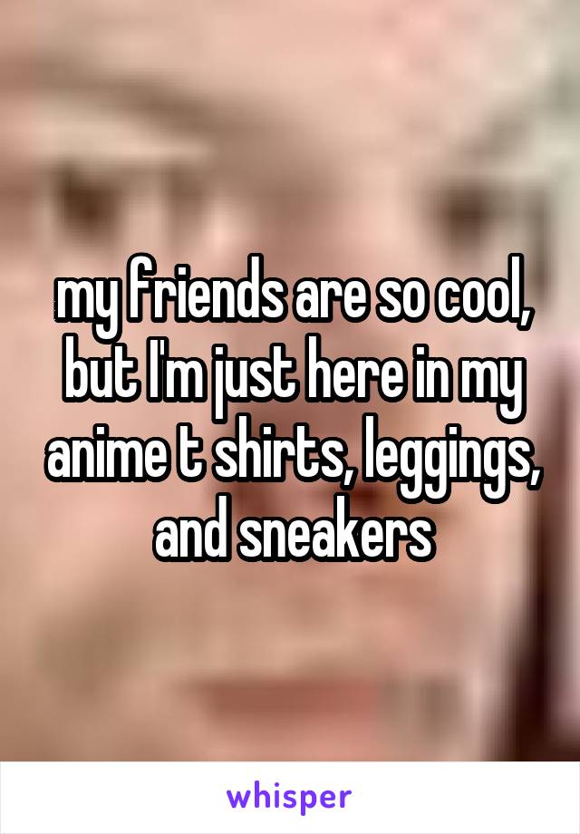 my friends are so cool, but I'm just here in my anime t shirts, leggings, and sneakers